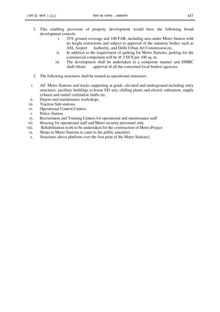 ¹Hkkx IIµ[k.M 3 (ii)º Hkkjr dk jkti=k % vlk/kj.k 447
2. This enabling provision of property development would have the following broad
development controls:
i. 25% ground coverage and 100 FAR, including area under Metro Station with
no height restrictions and subject to approval of the statutory bodies such as
ASI, Airport Authority, and Delhi Urban Art Commission etc.
ii. In addition to the requirement of parking for Metro Stations, parking for the
commercial component will be @ 2 ECS per 100 sq. m.
iii. The development shall be undertaken in a composite manner and DMRC
shall obtain approval of all the concerned local bodies/ agencies.
3. The following structures shall be treated as operational structures:
i. All Metro Stations and tracks supporting at grade, elevated and underground including entry
structures, ancillary buildings to house DG sets, chilling plants and electric substation, supply
exhaust and tunnel ventilation shafts etc.
ii. Depots and maintenance workshops.
iii. Traction Sub-stations.
iv. Operational Control Centres
v. Police Station.
vi. Recruitment and Training Centers for operational and maintenance staff
vii. Housing for operational staff and Metro security personnel only
viii. Rehabilitation work to be undertaken for the construction of Metro Project
ix. Shops in Metro Stations to cater to the public amenities
x. Structures above platform over the foot print of the Metro Stations]
 