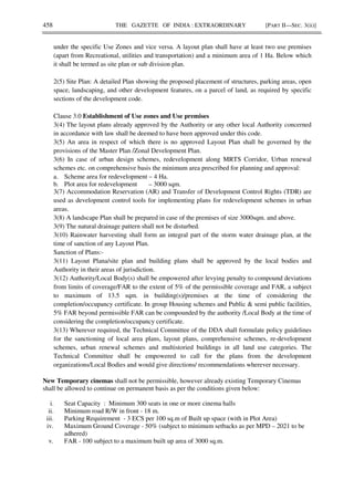458 THE GAZETTE OF INDIA : EXTRAORDINARY [PART II—SEC. 3(ii)]
under the specific Use Zones and vice versa. A layout plan shall have at least two use premises
(apart from Recreational, utilities and transportation) and a minimum area of 1 Ha. Below which
it shall be termed as site plan or sub division plan.
2(5) Site Plan: A detailed Plan showing the proposed placement of structures, parking areas, open
space, landscaping, and other development features, on a parcel of land, as required by specific
sections of the development code.
Clause 3.0 Establishment of Use zones and Use premises
3(4) The layout plans already approved by the Authority or any other local Authority concerned
in accordance with law shall be deemed to have been approved under this code.
3(5) An area in respect of which there is no approved Layout Plan shall be governed by the
provisions of the Master Plan /Zonal Development Plan.
3(6) In case of urban design schemes, redevelopment along MRTS Corridor, Urban renewal
schemes etc. on comprehensive basis the minimum area prescribed for planning and approval:
a. Scheme area for redevelopment – 4 Ha.
b. Plot area for redevelopment – 3000 sqm.
3(7) Accommodation Reservation (AR) and Transfer of Development Control Rights (TDR) are
used as development control tools for implementing plans for redevelopment schemes in urban
areas.
3(8) A landscape Plan shall be prepared in case of the premises of size 3000sqm. and above.
3(9) The natural drainage pattern shall not be disturbed.
3(10) Rainwater harvesting shall form an integral part of the storm water drainage plan, at the
time of sanction of any Layout Plan.
Sanction of Plans:-
3(11) Layout Plana/site plan and building plans shall be approved by the local bodies and
Authority in their areas of jurisdiction.
3(12) Authority/Local Body(s) shall be empowered after levying penalty to compound deviations
from limits of coverage/FAR to the extent of 5% of the permissible coverage and FAR, a subject
to maximum of 13.5 sqm. in building(s)/premises at the time of considering the
completion/occupancy certificate. In group Housing schemes and Public & semi public facilities,
5% FAR beyond permissible FAR can be compounded by the authority /Local Body at the time of
considering the completion/occupancy certificate.
3(13) Wherever required, the Technical Committee of the DDA shall formulate policy guidelines
for the sanctioning of local area plans, layout plans, comprehensive schemes, re-development
schemes, urban renewal schemes and multistoried buildings in all land use categories. The
Technical Committee shall be empowered to call for the plans from the development
organizations/Local Bodies and would give directions/ recommendations wherever necessary.
New Temporary cinemas shall not be permissible, however already existing Temporary Cinemas
shall be allowed to continue on permanent basis as per the conditions given below:
i. Seat Capacity : Minimum 300 seats in one or more cinema halls
ii. Minimum road R/W in front - 18 m.
iii. Parking Requirement - 3 ECS per 100 sq.m of Built up space (with in Plot Area)
iv. Maximum Ground Coverage - 50% (subject to minimum setbacks as per MPD – 2021 to be
adhered)
v. FAR - 100 subject to a maximum built up area of 3000 sq.m.
 