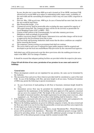 ¹Hkkx IIµ[k.M 3 (ii)º Hkkjr dk jkti=k % vlk/kj.k 459
In case, the plot size is more than 4000 sq.m and is located on 24 mt. ROW, maximum FAR
allowed not to exceed 4000 sq.m subject to undertaking traffic impact study, availability of
the road width and the surrounding development so that it may not cause traffic congestion in
the area.
vi. Plot size: Min. 1200 sq.m & max. 4000 sq.m. In case a Cinema hall has more land, the rest of
the area would be kept Green.
vii. Max Permissible height : 15 m
viii. Commercial activity shall be permissible after excluding the space required for capacity of
300 seated cinema hall. The commercial space will be for the activities as permissible for
Local Shopping Centre (LSC) in MPD – 2021.
ix. Cinema would confirm to the Cinematography Act and other statutory provisions.
Multiplexes shall accordingly be permissible.
x. Landuse conversion charges, FAR charges, betterment levies and other charges will be levied
as approved by the Government from time to time.
xi. The local body and licensing Authorities shall ensure that the above conditions are compiled
before renewing the license.
xii. The temporary cinema existing on government land shall not continue.
xiii. The excess land in such cases if required for larger public purposes shall be acquired and
developed as per the local area needs/Master Plan provisions by the concerned local agencies.
Individual cases will be processed as per the above provisions after the enabling provisions are
made in the MPD- 2021 for change of landuse.
It should be ensured that adequate parking facilities are provided within the respective plot areas.
Clause 8.0 sub division of use zones, permission of use premises in use zones and control of
buildings.
General notes
1. Where development controls are not stipulated for any premise, the same can be formulated by
the Authority.
2. The mezzanine floor and service floor wherever provided shall be considered as a part of the total
FAR. In case of the buildings with 26m. and more height in all use-zones, Technical Committee
of DDA may permit the following in special circumstances:
a) In case of provision of stack-parking in stilt floor or basement, minimum height should be
2.5m.
b) Intermittent service floor may be permitted for installation of equipments and services
required for the maintenance of the building with prior approval of the agencies concerned
and are not to be counted in FAR. The height of the service floor is to be decided based on
the depth of structural members, the height requirement for providing water-reservoirs, other
equipment’s, etc. The height of Service floor in the building shall be limited to 1.8m.]
3. If the building is constructed with stilt area of non-habitable height (2.4mts) and is proposed to be
used for parking, landscaping, etc. the stilt floor need not be included in FAR.
4. Wherever the building regulations are given for different categories of plots, the area covered and
the floor area shall in no case be less than the permissible covered area and floor area respectively
for the largest size of plot in the lower category.
5. In case of all the plots of size 1000 sq.m. and above, except ‘Residential Plot – Plotted Housing’,
atrium will be permitted with stipulations – Maximum 10% additional ground coverage shall be
allowed for providing atrium. In case, the permissible additional ground coverage for atrium is
utilized, 25% of the utilized ground coverage shall be counted towards FAR.
 