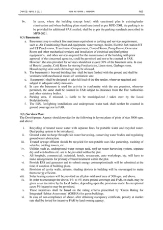 ¹Hkkx IIµ[k.M 3 (ii)º Hkkjr dk jkti=k % vlk/kj.k 461
iv. In cases, where the building (except hotel) with sanctioned plan is existing/under
construction and where building plans stand sanctioned as per MPD-2001, the parking is to
be provided for additional FAR availed, shall be as per the parking standards prescribed in
MPD-2021.
8(5) Basements:
a. Basement(s) up to setback line maximum equivalent to parking and services requirement,
such as Air Conditioning Plant and equipment, water storage, Boiler, Electric Sub-station HT
and LT Panel rooms, Transformer Compartment, Control Room, Pump House, Generator
Room and other mechanical services and installation of electrical and firefighting
equipment’s, and other services required for the maintenance of the building with prior
approval of the concerned agencies, could be permitted and not to be counted in FAR.
However, the area provided for services should not exceed 30% of the basement area. In case
of Hotels Laundry, Cold Room for storing Food articles, Linen store, Garbage room,
Housekeeping store and cold storage may be allowed.
b. The basement(s) beyond building line shall be kept flushed with the ground and shall be
ventilated with mechanical means of ventilation; and
c. Basement(s) shall be designed to take full load of the fire tender, wherever required and
subject to adequate safety measures.
d. In case the basement is used for activity in conformity with the use premises, wherever
permitted, the same shall be counted in FAR subject to clearance from the Fire Authorities
and other statutory bodies.
e. Parking area, if misused, is liable to be municipalized / taken over by the Local
Body/Authority.
f. The ESS, firefighting installations and underground water tank shall neither be counted in
ground coverage nor in FAR.
8(6) Services Plan:
The Development Agency should provide for the following in layout plans of plots of size 3000 sqm.
and above:
i. Recycling of treated waste water with separate lines for portable water and recycled water.
Dual piping system to be introduced.
ii. Ground water recharge through rain water harvesting, conserving water bodies and regulating
groundwater abstraction.
iii. Treated sewage effluent should be recycled for non-potable uses like gardening, washing of
vehicles, cooling towers, etc.
iv. Utilities such as, underground water storage tank, roof-up water harvesting system, separate
dry and wet dustbins etc. are to be provided within the plot.
v. All hospitals, commercial, industrial, hotels, restaurants, auto workshops, etc. will have to
make arrangements for primary effluent treatment within the plot.
vi. Provide ESS and generator and to submit energy consumption/audit will be submitted at the
time of sanction of building plans.
vii. Provision of cavity walls, atriums, shading devices in building will be encouraged to make
them energy efficient.
viii. Solar heating system will be provided on all plots with roof area of 300 sqm. and above.
ix. In order to encourage the above, 1% to 4% extra ground coverage and FAR, on each, may be
given as an incentive by the local bodies, depending upon the provisions made. In exceptional
cases 5% incentive may be permitted.
x. These incentives shall be based on the rating criteria prescribed by ‘Green Rating for
Integrated Habitat Assessment’ (GRIHA) for green buildings.
xi. In case of non-compliance of above, after obtaining occupancy certificate, penalty at market
rate shall be levied for incentive FAR by land owning agency.
 