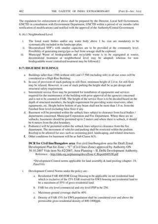 462 THE GAZETTE OF INDIA : EXTRAORDINARY [PART II—SEC. 3(ii)]
The regulation for enforcement of above shall be prepared by the Director, Local Self Government,
GNCTD in consultation with Environment Department, GNCTD within a period of six months (after
notification of modifications) and notified with the approval of the Authority/Central Government.
8. (6).1 Neighborhood Level
i. The listed water bodies and/or any water body above 1 ha. size are mandatory to be
systematically included in the landscape plan.
ii. Decentralized STP’s with smaller capacities are to be provided at the community level.
Possibility of generating energy/gas as fuel from sewage shall be explored.
iii. Municipal Waste of biodegradable and recyclable waste is to be segregated at source,
decentralized treatment at neighborhood level may be adopted; whereas for non-
biodegradable waste centralized treatment may be followed.]
8 (7) HIGH RISE BUILDINGS
a. Buildings taller than 15M (without stilt) and 17.5M (including stilt) in all use zones will be
considered as a High Rise Building.
b. In case of provision of stack-parking in stilt floor, minimum height of 2.4 m. for stilt floor
may be relaxed. However, in case of stack parking the height shall be as per design and
structural safety requirement.
c. Intermittent service floor may be permitted for installation of equipments and services
required for the maintenance of the building with prior approval of the agencies concerned
and is not to be counted in FAR. The height of the service floor is to be decided based on the
depth of structural members, the height requirement for providing water-reservoirs, other
equipments, etc. Height below bottom of any beam shall not be more than 1.8 m. from the
finished floor level excluding false floor if any.
d. Basement will be permitted within the setback lines subject to clearance from local bodies /
departments concerned, Municipal Corporation and Fire Department. Where there are no
setbacks, basements should be permitted up to 2 meters and where there is setback, it should
be 6 meters from the plot boundary.
e. Podium(s) will be permitted within the setback lines subject to clearance from the fire
department. The movement of vehicles and parking shall be restricted within the podium.
Rooftop to be allowed for uses such as swimming pool, landscaping, and related structures.
f. Other conditions for basement will be as Sub-Clause 8(5).
DCR for Civil line/Bungalow area: For civil line/bungalow area the Draft Zonal
Development Plan for Zone – “C” (Civil lines Zone) approved by Authority ON
30.10.2007 Vide item No.82/2007, Area Planning – II, Delhi Development Authority.
Reference: - http://dda.org.in/planning/docs/Zone-C,Report040108.pdf
*Development Control norms applicable for land assembly & land pooling (chapter- 19,
Para19.6)
i. Development Control Norms under the policy are:-
a. Residential FAR 400 FOR Group Housing to be applicable on net residential land
which is exclusive of the 15% FAR reserved for EWS housing.net residential land to
be a maximum of 55% of gross residential land.
b. FAR for city level commercial and city level PSP to be 250.
c. Maximum ground coverage shall be 40%.
d. Density of FAR 15% for EWS population shall be considered over and above the
permissible gross residential density of 800-1000pph.
 