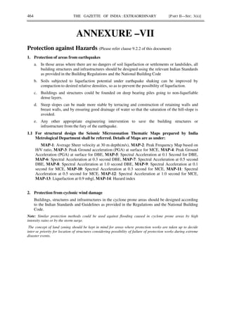 464 THE GAZETTE OF INDIA : EXTRAORDINARY [PART II—SEC. 3(ii)]
ANNEXURE –VII
Protection against Hazards (Please refer clause 9.2.2 of this document)
1. Protection of areas from earthquakes
a. In those areas where there are no dangers of soil liquefaction or settlements or landslides, all
building structures and infrastructures should be designed using the relevant Indian Standards
as provided in the Building Regulations and the National Building Code
b. Soils subjected to liquefaction potential under earthquake shaking can be improved by
compaction to desired relative densities, so as to prevent the possibility of liquefaction.
c. Buildings and structures could be founded on deep bearing piles going to non-liquefiable
dense layers.
d. Steep slopes can be made more stable by terracing and construction of retaining walls and
breast walls, and by ensuring good drainage of water so that the saturation of the hill-slope is
avoided.
e. Any other appropriate engineering intervention to save the building structures or
infrastructure from the fury of the earthquake.
1.1 For structural design the Seismic Microzonation Thematic Maps prepared by India
Metrological Department shall be referred. Details of Maps are as under:
MAP-1: Average Sheer velocity at 30 m depth(m/s), MAP-2: Peak Frequency Map based on
H/V ratio, MAP-3: Peak Ground acceleration (PGA) at surface for MCE, MAP-4: Peak Ground
Acceleration (PGA) at surface for DBE, MAP-5: Spectral Acceleration at 0.1 Second for DBE,
MAP-6: Spectral Acceleration at 0.3 second DBE, MAP-7: Spectral Acceleration at 0.5 second
DBE, MAP-8: Spectral Acceleration at 1.0 second DBE, MAP-9: Spectral Acceleration at 0.1
second for MCE, MAP-10: Spectral Acceleration at 0.3 second for MCE, MAP-11: Spectral
Acceleration at 0.5 second for MCE, MAP-12: Spectral Acceleration at 1.0 second for MCE,
MAP-13: Liquefaction at 0.9 mbgl, MAP-14: Hazard index
2. Protection from cyclonic wind damage
Buildings, structures and infrastructures in the cyclone prone areas should be designed according
to the Indian Standards and Guidelines as provided in the Regulations and the National Building
Code.
Note: Similar protection methods could be used against flooding caused in cyclone prone areas by high
intensity rains or by the storm surge.
The concept of land zoning should be kept in mind for areas where protection works are taken up to decide
inter-se priority for location of structures considering possibility of failure of protection works during extreme
disaster events.
 