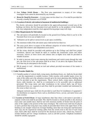 ¹Hkkx IIµ[k.M 3 (ii)º Hkkjr dk jkti=k % vlk/kj.k 469
d) Low Voltage Switch Rooms – The floor area requirement in respect of low voltage
switchgear room cannot be determined by any formula.
e) Room for Stand-by-Generator – A room space not less than 6 m x 9 m shall be provided for
housing a standby Generator set of 50 KW.
1.1.1 A: Location of electric sub-station in basement of multistoried buildings:
The electric sub-station should be provided in the approved/sanctioned covered area of the
buildings not below the first basement level and should be on the periphery of the building
with clear independent round the clock approach having proper ramp with slope.
1.1.2. Other Requirements for Sub-station
a) The sub-station will preferably be located on the ground level failing which it can be in the
basement floor in no case at higher level.
b) Substation can be split at various levels as per space availability.
c) The minimum width of the sub-station space shall not be less than 6 m.
d) The areas given above in respect of the different categories of rooms hold good if they are
provided with windows and independent access doors.
e) All the rooms should be provided with partition up to the Ceilings and shall have proper
ventilation. Special care should be taken to ventilate the transformer rooms and where
necessary, louvers at lower levels and exhaust fans at higher level shall be provided at
suitable locations.
f) In order to prevent storm water entering the transformer and switch rooms through the soak
pits, the floor level of the sub-station shall be at least 15 cm above the highest flood water
level that may be anticipated in the locality.
g) DG & panels to roof : Allowed on roof and setback provided movement of fire tender is
unobstructed
1.2 Cable Trenches Shafts Etc.
1.2.1 Suitable number of vertical shafts, rising mains, distribution boxes, etc. shall also be provided
as per the requirements at suitable location. Cable trenches with suitable handy covers for
entry of the cables up to the substation onwards up to the street adjoining other building shall
also be provided as per the requirements. These vertical shafts, rising mains, distribution
boxes, cable trenches, etc. shall be so constructed as to be accessible only to authorized
personnel. The rising mains and other installations in the vertical shafts, tap off boxes
distribution boxes etc. required at each floor shall be provided, installed and maintained by
the owner at their own cost.
Adequate enclosed space shall also be provided at each floor for installation of equipment’s
for distribution on respective floors such as distribution boxes, cut-out, and meter boxes and
main switches.
1.2.2 Location of Switch Room: In large installations other than where a sub-station is provided, a
separate switch room shall be provided. This shall be located as closely possible to the electrical
load center and suitable ducts shall be laid with minimum number of bends form the point of
entry of the supply to the position of the main switchgear. The switch room shall also be placed
in such a position that rising ducts may readily be provided there from to the upper floors of the
building in one straight vertical run. In larger building, more than one rising duct and horizontal
ducts may also be required for running cables from the switch room to the foot of each rising
main. Such cable ducts shall be reserved for the electrical services only, which may, however,
include medium and low voltage installations, such as call bell systems. Telephone installation
should be suitably segregated.
 