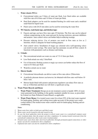 472 THE GAZETTE OF INDIA : EXTRAORDINARY [PART II—SEC. 3(ii)]
i. Water closets (WCs):
• Conventional toilets use 9 litres of water per flush. Low flush toilets are available
with flow rate of 6.0 litres and 3.0 litres of water per flush.
• Dual flush adapters can be used for standard flushing for solid waste and a modified
small flush for liquid waste
• Flush valves with 20-25 mm inlets can be used for restricting the water flow
ii. WC faucets, wash basin taps, and kitchen taps:
• Faucets and taps can have flow rates upto 25 litre/min. The flow rate can be reduced
without compromising on the water pressure by having restrictors, pressure inhibitors
and aerators. Auto control valves can further help in reducing wastage.
• Pressure reducing device: Use of aerators can result in flow rates as low as 2
litre/min, which is adequate for hand washing purpose.
• Auto control valves: Installation of magic eye solenoid valve (self-operating valve)
can result in water savings. The sensor taps has automatic on and off flow control. It
functions with parameters such as distance and timing.
iii. Urinals:
• The conventional urinals use water at a rate of 7.5-11 litres per flush.
• Low flush urinals use only 2 litre/flush
• Use of electronic flushing system or magic eye sensor can further reduce the flow of
water to 0.4 litres per flush
• Waterless urinals use no water
iv. Shower heads:
• Conventional showerheads can deliver water at flow rates above 25litres/min.
• A perfectly pleasant shower can however, be obtained with flow rates well below 10
litres / min.
• Shower heads fitted with aerators and pressure regulators can reduce flow rates as
low as 4.5litrs/min and their use will show a significant saving.
c. Waste Water Recycle and Reuse
i. Waste Water Treatment: Design an on-site treatment system to handle 100% of waste
water generated in the building, to the quality standards suitable for reuse, as prescribed
by Central (or) State Pollution Control Board, as applicable.
ii. Waste Water Reuse: Use treated waste water for at least 25% of the total water required
for landscaping, flushing, and cooling tower make-up water (if the project uses water-
cooled chillers).The treated waste water could be used for landscaping, flushing and air-
conditioning.
Notes:
1. Waste water here refers to both grey and black water
2. Waste water can be treated in-situ and reused in-situ
3. In case the local authorities insist the project to divert waste water to a centralized/ common waste
water treatment plant, then the project can show compliance, by reusing treated wastewater from the
centralized/ common/ any other waste water treatment plant
4. Treated waste water from other sites/ local authorities through permanent piped connections or other
means can also be considered to show compliance
5. Captured rain water can also be considered to show compliance
 