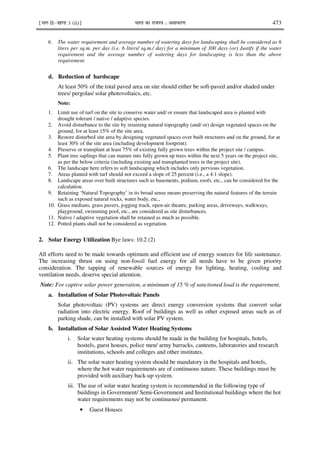 ¹Hkkx IIµ[k.M 3 (ii)º Hkkjr dk jkti=k % vlk/kj.k 473
6. The water requirement and average number of watering days for landscaping shall be considered as 6
liters per sq.m. per day (i.e. 6 liters/ sq.m./ day) for a minimum of 300 days (or) Justify if the water
requirement and the average number of watering days for landscaping is less than the above
requirement.
d. Reduction of hardscape
At least 50% of the total paved area on site should either be soft-paved and/or shaded under
trees/ pergolas/ solar photovoltaics, etc.
Note:
1. Limit use of turf on the site to conserve water and/ or ensure that landscaped area is planted with
drought tolerant / native / adaptive species.
2. Avoid disturbance to the site by retaining natural topography (and/ or) design vegetated spaces on the
ground, for at least 15% of the site area.
3. Restore disturbed site area by designing vegetated spaces over built structures and on the ground, for at
least 30% of the site area (including development footprint).
4. Preserve or transplant at least 75% of existing fully grown trees within the project site / campus.
5. Plant tree saplings that can mature into fully grown up trees within the next 5 years on the project site,
as per the below criteria (including existing and transplanted trees in the project site).
6. The landscape here refers to soft landscaping which includes only pervious vegetation.
7. Areas planted with turf should not exceed a slope of 25 percent (i.e., a 4:1 slope).
8. Landscape areas over built structures such as basements, podium, roofs, etc., can be considered for the
calculation.
9. Retaining ‘Natural Topography’ in its broad sense means preserving the natural features of the terrain
such as exposed natural rocks, water body, etc.,
10. Grass medians, grass pavers, jogging track, open-air theatre, parking areas, driveways, walkways,
playground, swimming pool, etc., are considered as site disturbances.
11. Native / adaptive vegetation shall be retained as much as possible.
12. Potted plants shall not be considered as vegetation.
2. Solar Energy Utilization Bye laws: 10.2 (2)
All efforts need to be made towards optimum and efficient use of energy sources for life sustenance.
The increasing thrust on using non-fossil fuel energy for all needs have to be given priority
consideration. The tapping of renewable sources of energy for lighting, heating, cooling and
ventilation needs, deserve special attention.
Note: For captive solar power generation, a minimum of 15 % of sanctioned load is the requirement.
a. Installation of Solar Photovoltaic Panels
Solar photovoltaic (PV) systems are direct energy conversion systems that convert solar
radiation into electric energy. Roof of buildings as well as other exposed areas such as of
parking shade, can be installed with solar PV system.
b. Installation of Solar Assisted Water Heating Systems
i. Solar water heating systems should be made in the building for hospitals, hotels,
hostels, guest houses, police men/ army barracks, canteens, laboratories and research
institutions, schools and colleges and other institutes.
ii. The solar water heating system should be mandatory in the hospitals and hotels,
where the hot water requirements are of continuous nature. These buildings must be
provided with auxiliary back-up system.
iii. The use of solar water heating system is recommended in the following type of
buildings in Government/ Semi-Government and Institutional buildings where the hot
water requirements may not be continuous/ permanent.
• Guest Houses
 