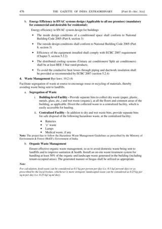 476 THE GAZETTE OF INDIA : EXTRAORDINARY [PART II—SEC. 3(ii)]
b. Energy Efficiency in HVAC systems design (Applicable to all use premises) (mandatory
for commercial and desirable for residential):
Energy efficiency in HVAC system design for buildings
• The inside design conditions of a conditioned space shall conform to National
Building Code 2005 (Part 8, section 3)
• The outside design conditions shall conform to National Building Code 2005 (Part
8, section 3)
• Efficiency of the equipment installed shall comply with ECBC 2007 requirement
(Chapter 5, section 5.2.2)
• The distributed cooling systems (Unitary air conditioners/ Split air conditioners)
shall be at least BEE 3 Star rated products.
• To avoid the conductive heat losses through piping and ductwork insulation shall
be provided as recommended by ECBC 2007 (section 5.2.4)
4. Waste Management Bye laws: 10.2 (4)
Facilitate segregation of waste at source to encourage reuse or recycling of materials, thereby
avoiding waste being sent to landfills.
a. Segregation of Waste
i. Building-level Facility - Provide separate bins to collect dry waste (paper, plastic,
metals, glass, etc.,) and wet waste (organic), at all the floors and common areas of the
building, as applicable. Divert the collected waste to a centralized facility, which is
easily accessible for hauling.
ii. Centralized Facility - In addition to dry and wet waste bins, provide separate bins
for safe disposal of the following hazardous waste, at the centralized facility:
• Batteries
• ‘e’ waste
• Lamps
• Medical waste, if any
Note: The project has to follow the Hazardous Waste Management Guidelines as prescribed by the Ministry of
Environment & Forest (MoEF), Government of India.
b. Organic Waste Management
Ensure effective organic waste management, so as to avoid domestic waste being sent to
landfills and to improve sanitation & health. Install an on-site waste treatment system for
handling at least 50% of the organic and landscape waste generated in the building (including
tenant-occupied areas). The generated manure or biogas shall be utilized as appropriate.
Note:
For calculation, food waste can be considered as 0.1 kg per person per day (i.e. 0.1 kg/ person/ day) or as
prescribed by the local byelaw, whichever is more stringent; landscaped waste can be considered as 0.25 kg per
sq.m per day (i.e. 0.25 kg/ sq.m/ day).
 