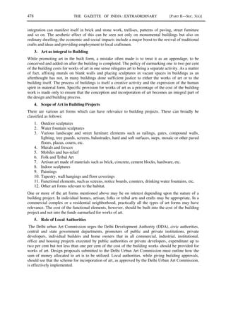 478 THE GAZETTE OF INDIA : EXTRAORDINARY [PART II—SEC. 3(ii)]
integration can manifest itself in brick and stone work, trellises, patterns of paving, street furniture
and so on. The aesthetic effect of this can be seen not only on monumental buildings but also on
ordinary dwelling; the economic and social impacts include a major boost to the revival of traditional
crafts and ideas and providing employment to local craftsmen.
3. Art as integral to Building
While promoting art in the built form, a mistake often made is to treat it as an appendage, to be
conceived and added on after the building is completed. The policy of earmarking one to two per cent
of the building costs for works of art in one sense relegates art to being a separate activity. As a matter
of fact, affixing murals on blank walls and placing sculptures in vacant spaces in buildings as an
afterthought has not, in many buildings done sufficient justice to either the works of art or to the
building itself. The process of buildings is itself a creative activity and the expression of the human
spirit in material form. Specific provision for works of art as a percentage of the cost of the building
work is made only to ensure that the conception and incorporation of art becomes an integral part of
the design and building process.
4. Scope of Art in Building Projects
There are various art forms which can have relevance to building projects. These can broadly be
classified as follows:
1. Outdoor sculptures
2. Water fountain sculptures
3. Various landscape and street furniture elements such as railings, gates, compound walls,
lighting, tree guards, screens, balustrades, hard and soft surfaces, steps, mosaic or other paved
floors, plazas, courts, etc.
4. Murals and frescos
5. Mobiles and bas-relief
6. Folk and Tribal Art
7. Artisan art made of materials such as brick, concrete, cement blocks, hardware, etc.
8. Indoor sculptures
9. Paintings
10. Tapestry, wall hangings and floor coverings
11. Functional elements, such as screens, notice boards, counters, drinking water fountains, etc.
12. Other art forms relevant to the habitat.
One or more of the art forms mentioned above may be on interest depending upon the nature of a
building project. In individual homes, artisan, folks or tribal arts and crafts may be appropriate. In a
commercial complex or a residential neighborhood, practically all the types of art forms may have
relevance. The cost of the functional elements, however, should be built into the cost of the building
project and not into the funds earmarked for works of art.
5. Role of Local Authorities
The Delhi urban Art Commission urges the Delhi Development Authority (DDA), civic authorities,
central and state government departments, promoters of public and private institutions, private
developers, individual builders and home owners that in all commercial, industrial, institutional,
office and housing projects executed by public authorities or private developers, expenditure up to
two per cent but not less than one per cent of the cost of the building works should be provided for
works of art. Design proposals submitted to the Delhi Urban Art Commission must outline how the
sum of money allocated to art is to be utilized. Local authorities, while giving building approvals,
should see that the scheme for incorporation of art, as approved by the Delhi Urban Art Commission,
is effectively implemented.
 