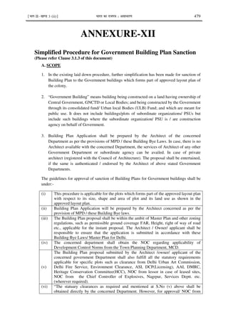 ¹Hkkx IIµ[k.M 3 (ii)º Hkkjr dk jkti=k % vlk/kj.k 479
ANNEXURE-XII
Simplified Procedure for Government Building Plan Sanction
(Please refer Clause 3.1.3 of this document)
A. SCOPE
1. In the existing laid down procedure, further simplification has been made for sanction of
Building Plan to the Government buildings which forms part of approved layout plan of
the colony.
2. “Government Building” means building being constructed on a land having ownership of
Central Government, GNCTD or Local Bodies; and being constructed by the Government
through its consolidated fund/ Urban local Bodies (ULB) Fund; and which are meant for
public use. It does not include buildings/plots of subordinate organizations/ PSUs but
include such buildings where the subordinate organization/ PSU is / are construction
agency on behalf of Government.
3. Building Plan Application shall be prepared by the Architect of the concerned
Department as per the provisions of MPD / these Building Bye Laws. In case, there is no
Architect available with the concerned Department, the services of Architect of any other
Government Department or subordinate agency can be availed. In case of private
architect (registered with the Council of Architecture). The proposal shall be entertained,
if the same is authenticated / endorsed by the Architect of above stated Government
Departments.
The guidelines for approval of sanction of Building Plans for Government buildings shall be
under:-
(i) This procedure is applicable for the plots which forms part of the approved layout plan
with respect to its size, shape and area of plot and its land use as shown in the
approved layout plan.
(ii) Building Plan Application will be prepared by the Architect concerned as per the
provision of MPD / these Building Bye laws.
(iii) The Building Plan proposal shall be within the ambit of Master Plan and other zoning
regulations, such as permissible ground coverage FAR, Height, right of way of road
etc., applicable for the instant proposal. The Architect / Owner/ applicant shall be
responsible to ensure that the application is submitted in accordance with these
Building Bye Laws/ Master Plan for Delhi.
(iv) The concerned department shall obtain the NOC regarding applicability of
Development Control Norms from the Town Planning Department, MCD.
(v)
The Building Plan proposal submitted by the Architect /owner/ applicant of the
concerned government Department shall also fulfill all the statutory requirements
applicable for specific plots such as clearance from Delhi Urban Art Commission,
Delhi Fire Service, Environment Clearance, ASI, DCP(Licensing), AAI, DMRC,
Heritage Conservation Committee(HCC), NOC from lessor in case of leased sites,
NOC from the Chief Controller of Explosives, Nagrpur, Services Deptt. etc.
(wherever required).
(vi) “The statuary clearances as required and mentioned at S.No (v) above shall be
obtained directly by the concerned Department. However, for approval/ NOC from
 