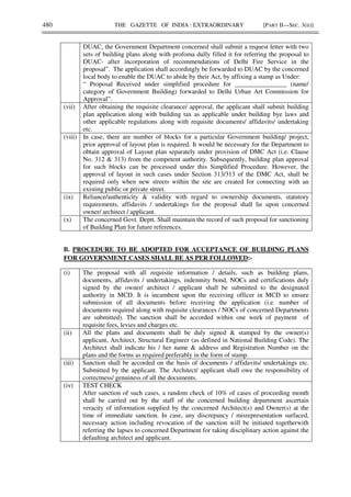 480 THE GAZETTE OF INDIA : EXTRAORDINARY [PART II—SEC. 3(ii)]
DUAC, the Government Department concerned shall submit a request letter with two
sets of building plans along with profoma dully filled it for referring the proposal to
DUAC- after incorporation of recommendations of Delhi Fire Service in the
proposal”. The application shall accordingly be forwarded to DUAC by the concerned
local body to enable the DUAC to abide by their Act, by affixing a stamp as Under:
“ Proposal Received under simplified procedure for ________________ (name/
category of Government Building) forwarded to Delhi Urban Art Commission for
Approval”.
(vii) After obtaining the requisite clearance/ approval, the applicant shall submit building
plan application along with building tax as applicable under building bye laws and
other applicable regulations along with requisite documents/ affidavits/ undertaking
etc.
(viii) In case, there are number of blocks for a particular Government building/ project,
prior approval of layout plan is required. It would be necessary for the Department to
obtain approval of Layout plan separately under provision of DMC Act (i.e. Clause
No. 312 & 313) from the competent authority. Subsequently, building plan approval
for such blocks can be processed under this Simplified Procedure. However, the
approval of layout in such cases under Section 313/313 of the DMC Act, shall be
required only when new streets within the site are created for connecting with an
existing public or private street.
(ix) Reliance/authenticity & validity with regard to ownership documents, statutory
requirements, affidavits / undertakings for the proposal shall lie upon concerned
owner/ architect / applicant.
(x) The concerned Govt. Deptt. Shall maintain the record of such proposal for sanctioning
of Building Plan for future references.
B. PROCEDURE TO BE ADOPTED FOR ACCEPTANCE OF BUILDING PLANS
FOR GOVERNMENT CASES SHALL BE AS PER FOLLOWED:-
(i) The proposal with all requisite information / details, such as building plans,
documents, affidavits / undertakings, indemnity bond, NOCs and certifications duly
signed by the owner/ architect / applicant shall be submitted to the designated
authority in MCD. It is incumbent upon the receiving officer in MCD to ensure
submission of all documents before receiving the application (i.e. number of
documents required along with requisite clearances / NOCs of concerned Departments
are submitted). The sanction shall be accorded within one week of payment of
requisite fees, levies and charges etc.
(ii) All the plans and documents shall be duly signed & stamped by the owner(s)
applicant, Architect, Structural Engineer (as defined in National Building Code). The
Architect shall indicate his / her name & address and Registration Number on the
plans and the forms as required preferably in the form of stamp.
(iii) Sanction shall be accorded on the basis of documents / affidavits/ undertakings etc.
Submitted by the applicant. The Architect/ applicant shall owe the responsibility of
correctness/ genuiness of all the documents.
(iv) TEST CHECK
After sanction of such cases, a random check of 10% of cases of proceeding month
shall be carried out by the staff of the concerned building department ascertain
veracity of information supplied by the concerned Architect(s) and Owner(s) at the
time of immediate sanction. In case, any discrepancy / misrepresentation surfaced,
necessary action including revocation of the sanction will be initiated togetherwith
referring the lapses to concerned Department for taking disciplinary action against the
defaulting architect and applicant.
 
