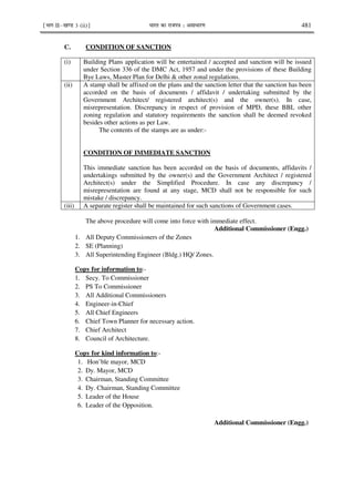 ¹Hkkx IIµ[k.M 3 (ii)º Hkkjr dk jkti=k % vlk/kj.k 481
C. CONDITION OF SANCTION
(i) Building Plans application will be entertained / accepted and sanction will be issued
under Section 336 of the DMC Act, 1957 and under the provisions of these Building
Bye Laws, Master Plan for Delhi & other zonal regulations.
(ii) A stamp shall be affixed on the plans and the sanction letter that the sanction has been
accorded on the basis of documents / affidavit / undertaking submitted by the
Government Architect/ registered architect(s) and the owner(s). In case,
misrepresentation. Discrepancy in respect of provision of MPD, these BBL other
zoning regulation and statutory requirements the sanction shall be deemed revoked
besides other actions as per Law.
The contents of the stamps are as under:-
CONDITION OF IMMEDIATE SANCTION
This immediate sanction has been accorded on the basis of documents, affidavits /
undertakings submitted by the owner(s) and the Government Architect / registered
Architect(s) under the Simplified Procedure. In case any discrepancy /
misrepresentation are found at any stage, MCD shall not be responsible for such
mistake / discrepancy.
(iii) A separate register shall be maintained for such sanctions of Government cases.
The above procedure will come into force with immediate effect.
Additional Commissioner (Engg.)
1. All Deputy Commissioners of the Zones
2. SE (Planning)
3. All Superintending Engineer (Bldg.) HQ/ Zones.
Copy for information to:-
1. Secy. To Commissioner
2. PS To Commissioner
3. All Additional Commissioners
4. Engineer-in-Chief
5. All Chief Engineers
6. Chief Town Planner for necessary action.
7. Chief Architect
8. Council of Architecture.
Copy for kind information to:-
1. Hon’ble mayor, MCD
2. Dy. Mayor, MCD
3. Chairman, Standing Committee
4. Dy. Chairman, Standing Committee
5. Leader of the House
6. Leader of the Opposition.
Additional Commissioner (Engg.)
 