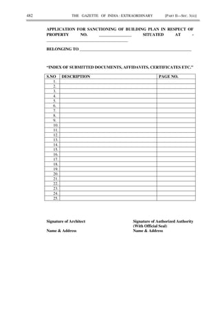 482 THE GAZETTE OF INDIA : EXTRAORDINARY [PART II—SEC. 3(ii)]
APPLICATION FOR SANCTIONING OF BUILDING PLAN IN RESPECT OF
PROPERTY NO. ________________ SITUATED AT -
________________________________________
BELONGING TO _______________________________________________________
“INDEX OF SUBMITTED DOCUMENTS, AFFIDAVITS, CERTIFICATES ETC.”
S.NO DESCRIPTION PAGE NO.
1.
2.
3.
4.
5.
6.
7.
8.
9.
10.
11.
12.
13.
14.
15.
16.
17.
18.
19.
20.
21.
22.
23.
24.
25.
Signature of Architect Signature of Authorized Authority
(With Official Seal)
Name & Address Name & Address
 