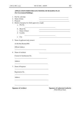 ¹Hkkx IIµ[k.M 3 (ii)º Hkkjr dk jkti=k % vlk/kj.k 483
APPLICATION FORM FOR SANCTIONING OF BUILDING PLAN
(For Government Buildings)
1. File No. with date _______________________________________
2. Name of Zone _______________________________________
3. Proposal: ________________________________________
4. Details of property for which approval is sought
a. Plot No.
_________________________________________
b. Block No. _________________________________________
c. Name of Street _________________________________________
d. Locality
_________________________________________
e. City __________________________________________
5. Name of applicant (only owners)
(I) Sh./Smt./Kumari/M/s __________________________________________
Official Address
__________________________________________
6. Name of Architect __________________________________________
Counsel of Architecture No.
___________________________________________
Address:
____________________________________________
7. Name of Engineer
_____________________________________________
Registration No.
_____________________________________________
Address.
_____________________________________________
_____________________________________________
Signature of Architect Signature of Authorized Authority
(With Official Seal)
 
