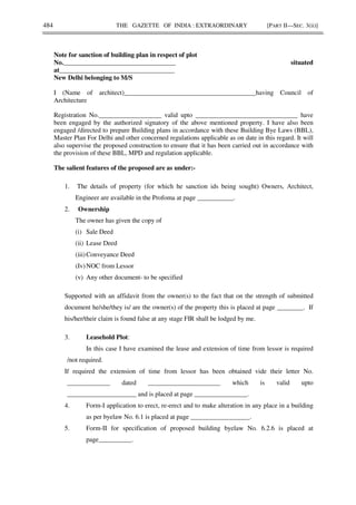 484 THE GAZETTE OF INDIA : EXTRAORDINARY [PART II—SEC. 3(ii)]
Note for sanction of building plan in respect of plot
No.__________________________________ situated
at___________________________________
New Delhi belonging to M/S
I (Name of architect)________________________________________having Council of
Architecture
Registration No.___________________ valid upto _______________________________ have
been engaged by the authorized signatory of the above mentioned property. I have also been
engaged /directed to prepare Building plans in accordance with these Building Bye Laws (BBL),
Master Plan For Delhi and other concerned regulations applicable as on date in this regard. It will
also supervise the proposed construction to ensure that it has been carried out in accordance with
the provision of these BBL, MPD and regulation applicable.
The salient features of the proposed are as under:-
1. The details of property (for which he sanction ids being sought) Owners, Architect,
Engineer are available in the Profoma at page ___________.
2. Ownership
The owner has given the copy of
(i) Sale Deed
(ii) Lease Deed
(iii)Conveyance Deed
(Iv)NOC from Lessor
(v) Any other document- to be specified
Supported with an affidavit from the owner(s) to the fact that on the strength of submitted
document he/she/they is/ are the owner(s) of the property this is placed at page ________. If
his/her/their claim is found false at any stage FIR shall be lodged by me.
3. Leasehold Plot:
In this case I have examined the lease and extension of time from lessor is required
/not required.
If required the extension of time from lessor has been obtained vide their letter No.
_____________ dated ______________________ which is valid upto
_____________________ and is placed at page ________________.
4. Form-I application to erect, re-erect and to make alteration in any place in a building
as per byelaw No. 6.1 is placed at page __________________.
5. Form-II for specification of proposed building byelaw No. 6.2.6 is placed at
page__________.
 