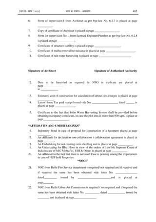¹Hkkx IIµ[k.M 3 (ii)º Hkkjr dk jkti=k % vlk/kj.k 485
6. Form of supervision-I from Architect as per bye-law No. 6.2.7 is placed at page
__________.
7. Copy of certificate of Architect is placed at page _________________.
8. Form for supervision No-II from licensed Engineer/Plumber as per bye-law No. 6.2.8
is placed at page ____________.
9. Certificate of structure stability is placed at page __________________.
10. Certificate of malba removal/no nuisance is placed at page ____________________.
11. Certificate of rain water harvesting is placed at page ______________________.
Signature of Architect Signature of Authorized Authority
12. Data to be furnished as required by NBO in triplicate are placed at
page______________
to ____________
13. Estimated cost of construction for calculation of labour cess charges is placed at page
___________.
14. Latest House Tax paid receipt Issued vide No. __________________ dated ______ is
placed at page ______________.
15. Certificate to the fact that Solar Water Harvesting System shall be provided before
obtaining occupancy certificate, in case the plot area is more than 500 sqm. is place at
page__________________.
“AFFIDAVITS AND UNDERTAKINGS”
16. Indemnity Bond in case of proposal for construction of a basement placed at page
_________.
17. An Affidavit for declaration non-collaboration / collaboration agreement is placed at
page _______.
18. An Undertaking for not creating extra dwelling unit is placed at page __________.
19. An Undertaking for IIIrd Floor in view of the orders of Hon’ble Supreme Court of
India in case of M.C Mehta Vs. UOI & Others is placed at page __________.
20. An Affidavit to the fact that there is no Court Case is pending among the Coparceners
in case of HUF hold Properties.
“NOCs”
21. NOC from Delhi Fire Service department is required/ not required and if required and
if required the same has been obtained vide letter No. _______________
dated_________ issued by _______________________and is placed at
page_______.
22. NOC from Delhi Urban Art Commission is required / not required and if required the
same has been obtained vide letter No. __________ dated ____________ issued by
________ and is placed at page_______________.
 