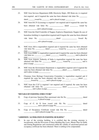 486 THE GAZETTE OF INDIA : EXTRAORDINARY [PART II—SEC. 3(ii)]
23. NOC from Services Department (DJB, Electricity Deptt., SW Drain etc.) is required
/not required and if required the same has been obtained vide letter No. ________
dated _______issued by ________ and is placed at page __________.
24. NOC from D.C.P (Licensing) is required / not required and if required the same has
been obtained vide letter No. _______________ dated _________ issued by
______________ and is placed at page______________.
25. NOC from the Chief Controller of Nagpur, Explosive Department, Nagpur (In case of
hazardous building) is required/not required and if require the same has been obtained
vide letter No. ___________________dated ________________ Issued By
_______________ ad is placed at page___________________________.
26. NOC from ASI is required/not required and if required the same has been obtained
vide letter No. __________ dated _________ issued by __________ __is placed at
page_____________.
27. NOC from DMRC is required/not required and if required the same has been obtained
vide letter no. _______ _____dated _________ issued by _________ and is placed at
page_______________.
28. NOC from Airports Authority of India is required/not required the same has been
obtained vide letter No. _________ dated _______ issued by ____________ and is
place at page ___________.
29. NOC from the Environment Department is required/not required and if required the
same has been obtained vide letter No. __________dated ______ issued by _______
and is place at page_____________.
30. Clearance from Heritage Conservation Committee is required/not required and if
required the same has been obtained vide letter No. ____ _________dated ____
________Issued by ________ and is placed at page _________.
31. NOC from the C.I.F is required / not required and if required, the same has been
obtained vide letter No. ___________________ dated ____________ issued by
_________ and is place at page__________.
“DETAILS OF EXISTING STRUCTURE”
32. Copy of previous Sanction Plan sanctioned vide file No. _________________ dated
_______________ is placed at page __________.
33. Copy of C, & D from issued vide file No. _______________ dated
_______________ and is placed at page No._________________.
34. Copy of Occupancy Certificate issued vide File No. _______________ dated
____________ and is placed at page No____________________.
“ADDITION / ALTERATION IN EXISTING BUILDING”
35. In case of the existing building, it is certified that the existing structure is
inconformity with the Provisions of these Building Bye Laws, Master Plan for Delhi
and Zoning Regulations and constructed within the validity of sanctioned period and
occupancy certificate has been obtained. There is nothing to be compounded.
 