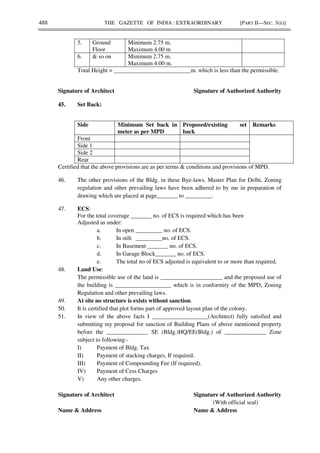 488 THE GAZETTE OF INDIA : EXTRAORDINARY [PART II—SEC. 3(ii)]
5. Ground
Floor
Minimum 2.75 m.
Maximum 4.00 m
6. & so on Minimum 2.75 m.
Maximum 4.00 m.
Total Height = __________________________m. which is less than the permissible.
Signature of Architect Signature of Authorized Authority
45. Set Back:
Side Minimum Set back in
meter as per MPD
Proposed/existing set
back
Remarks
Front
Side 1
Side 2
Rear
Certified that the above provisions are as per terms & conditions and provisions of MPD.
46. The other provisions of the Bldg. in these Bye-laws, Master Plan for Delhi, Zoning
regulation and other prevailing laws have been adhered to by me in preparation of
drawing which are placed at page_______ to _________.
47. ECS:
For the total coverage _______ no. of ECS is required which has been
Adjusted as under:
a. In open _________ no. of ECS.
b. In stilt _________no. of ECS.
c. In Basement _______ no. of ECS.
d. In Garage Block_______ no. of ECS.
e. The total no of ECS adjusted is equivalent to or more than required.
48. Land Use:
The permissible use of the land is _____________________ and the proposed use of
the building is ___________________ which is in conformity of the MPD, Zoning
Regulation and other prevailing laws.
49. At site no structure is exists without sanction.
50. It is certified that plot forms part of approved layout plan of the colony.
51. In view of the above facts I ___________________(Architect) fully satisfied and
submitting my proposal for sanction of Building Plans of above mentioned property
before the ______________ SE (Bldg.)HQ/EE(Bldg.) of ______________ Zone
subject to following:-
I) Payment of Bldg. Tax
II) Payment of stacking charges, If required.
III) Payment of Compounding Fee (If required).
IV) Payment of Cess Charges
V) Any other charges.
Signature of Architect Signature of Authorized Authority
(With official seal)
Name & Address Name & Address
 