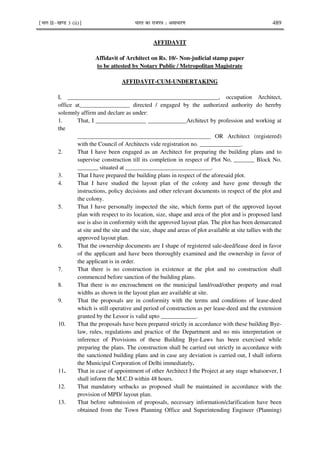 ¹Hkkx IIµ[k.M 3 (ii)º Hkkjr dk jkti=k % vlk/kj.k 489
AFFIDAVIT
Affidavit of Architect on Rs. 10/- Non-judicial stamp paper
to be attested by Notary Public / Metropolitan Magistrate
AFFIDAVIT-CUM-UNDERTAKING
I, ___________________________________________________, occupation Architect,
office at_________________ directed / engaged by the authorized authority do hereby
solemnly affirm and declare as under:
1. That, I _________________ _____________Architect by profession and working at
the
_____________________________________________ OR Architect (registered)
with the Council of Architects vide registration no. ______________.
2. That I have been engaged as an Architect for preparing the building plans and to
supervise construction till its completion in respect of Plot No, _______ Block No.
_______ situated at _____________________________.
3. That I have prepared the building plans in respect of the aforesaid plot.
4. That I have studied the layout plan of the colony and have gone through the
instructions, policy decisions and other relevant documents in respect of the plot and
the colony.
5. That I have personally inspected the site, which forms part of the approved layout
plan with respect to its location, size, shape and area of the plot and is proposed land
use is also in conformity with the approved layout plan. The plot has been demarcated
at site and the site and the size, shape and areas of plot available at site tallies with the
approved layout plan.
6. That the ownership documents are I shape of registered sale-deed/lease deed in favor
of the applicant and have been thoroughly examined and the ownership in favor of
the applicant is in order.
7. That there is no construction in existence at the plot and no construction shall
commenced before sanction of the building plans.
8. That there is no encroachment on the municipal land/road/other property and road
widths as shown in the layout plan are available at site.
9. That the proposals are in conformity with the terms and conditions of lease-deed
which is still operative and period of construction as per lease-deed and the extension
granted by the Lessor is valid upto ____________.
10. That the proposals have been prepared strictly in accordance with these building Bye-
law, rules, regulations and practice of the Department and no mis interpretation or
inference of Provisions of these Building Bye-Laws has been exercised while
preparing the plans. The construction shall be carried out strictly in accordance with
the sanctioned building plans and in case any deviation is carried out, I shall inform
the Municipal Corporation of Delhi immediately.
11. That in case of appointment of other Architect I the Project at any stage whatsoever, I
shall inform the M.C.D within 48 hours.
12. That mandatory setbacks as proposed shall be maintained in accordance with the
provision of MPD/ layout plan.
13. That before submission of proposals, necessary information/clarification have been
obtained from the Town Planning Office and Superintending Engineer (Planning)
 