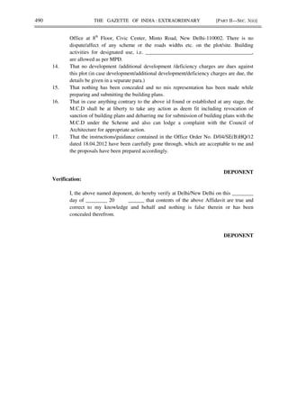 490 THE GAZETTE OF INDIA : EXTRAORDINARY [PART II—SEC. 3(ii)]
Office at 8th
Floor, Civic Center, Minto Road, New Delhi-110002. There is no
dispute/affect of any scheme or the roads widths etc. on the plot/site. Building
activities for designated use, i.e. ________________________________________,
are allowed as per MPD.
14. That no development /additional development /deficiency charges are dues against
this plot (in case development/additional development/deficiency charges are due, the
details be given in a separate para.)
15. That nothing has been concealed and no mis representation has been made while
preparing and submitting the building plans.
16. That in case anything contrary to the above id found or established at any stage, the
M.C.D shall be at liberty to take any action as deem fit including revocation of
sanction of building plans and debarring me for submission of building plans with the
M.C.D under the Scheme and also can lodge a complaint with the Council of
Architecture for appropriate action.
17. That the instructions/guidance contained in the Office Order No. D/04/SE(B)HQ/12
dated 18.04.2012 have been carefully gone through, which are acceptable to me and
the proposals have been prepared accordingly.
DEPONENT
Verification:
I, the above named deponent, do hereby verify at Delhi/New Delhi on this ________
day of ________ 20 ______ that contents of the above Affidavit are true and
correct to my knowledge and behalf and nothing is false therein or has been
concealed therefrom.
DEPONENT
 