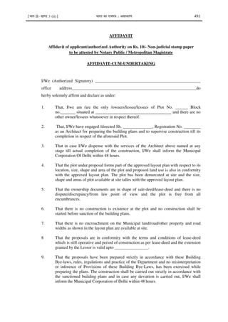 ¹Hkkx IIµ[k.M 3 (ii)º Hkkjr dk jkti=k % vlk/kj.k 491
AFFIDAVIT
Affidavit of applicant/authorized Authority on Rs. 10/- Non-judicial stamp paper
to be attested by Notary Public / Metropolitan Magistrate
AFFIDAVIT-CUM-UNDERTAKING
I/We (Authorized Signatory) __________________________________________________
office address___________________________________________________________do
herby solemnly affirm and declare as under:
1. That, I/we am /are the only /owners/lessee/lessees of Plot No. ______ Block
no._______ situated at ____________________________________ and there are no
other owner/lessees whatsoever in respect thereof.
2. That, I/We have engaged /directed Sh. ______________, Registration No. ________
as an Architect for preparing the building plans and to supervise construction till its
completion in respect of the aforesaid Plot.
3. That in case I/We dispense with the services of the Architect above named at any
stage till actual completion of the construction, I/We shall inform the Municipal
Corporation Of Delhi within 48 hours.
4. That the plot under proposal forms part of the approved layout plan with respect to its
location, size, shape and area of the plot and proposed land use is also in conformity
with the approved layout plan. The plot has been demarcated at site and the size,
shape and areas of plot available at site talles with the approved layout plan.
5. That the ownership documents are in shape of sale-deed/lease-deed and there is no
dispute/discrepancy/from law point of view and the plot is free from all
encumbrances.
6. That there is no construction is existence at the plot and no construction shall be
started before sanction of the building plans.
7. That there is no encroachment on the Municipal land/road/other property and road
widths as shown in the layout plan are available at site.
8 That the proposals are in conformity with the terms and conditions of lease-deed
which is still operative and period of construction as per lease-deed and the extension
granted by the Lessor is valid upto ________________.
9. That the proposals have been prepared strictly in accordance with these Building
Bye-laws, rules, regulations and practice of the Department and no misinterpretation
or inference of Provisions of these Building Bye-Laws, has been exercised while
preparing the plans. The construction shall be carried out strictly in accordance with
the sanctioned building plans and in case any deviation is carried out, I/We shall
inform the Municipal Corporation of Delhi within 48 hours.
 