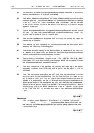 492 THE GAZETTE OF INDIA : EXTRAORDINARY [PART II—SEC. 3(ii)]
10. The mandatory setbacks have been proposed and shall be maintained in accordance
with the setbacks marked in the layout plan /MPD.
11. That before submission of proposals, necessary information/clarification have been
obtained from the Town Planning Office and Superintending Engineer (Planning)
Office at 8th
Floor, Civic Centre, Minto Road, New Delhi-110002. The plot safe and
is not affected in any scheme or the roads widths. Building activities are as per
approved layout plan.
12. That no development/additional development /deficiency charges are payable against
this plot. (in case development/additional development/deficiency charges are
payable, then its details be given in a separate para.)
13. That no non-compoundable deviations shall be carried out during the course of
construction or thereafter.
14. That nothing has been concealed and no mis-representation has been made while
preparing and submitting the building plans.
15. That in case anything contrary to the above is found or established at any stage, the
M.C.D shall be at liberty to take any action as it may deem fit including revocation of
building plans and demolition/sealing of the premises.
16. That the instructions/guidance contained in the Office Order No. D/04/SE(B)HQ/12
dated 18.04.2012 have been carefully gone through, which are acceptable to me/us
and the proposals have been prepared accordingly.
17. That after completion of the building, the building shall not put to use before
occupancy certificate from MCD and will be put to use for which it will be
sanctioned.
18. That I/We give solemn undertaking that I/We shall raise the construction exactly in
accordance with the sanctioned building plans and these Building Bye-Laws. In case
any deviation is made, apart from any other action, the total constructions shall be
deemed to be unauthorized and the M.C.D would be at liberty to demolish/seal the
whole or any portion of the construction and I/We shall not claim any compensation,
damage or loss on account thereof from the M.C.D or from any of its office(s). This is
addition to any other action which may be taken by the M.C.D under the provisions
of the D.M.C Act, 1957 (as amended from time to time) and these Building Bye-
Laws.
DEPONENT
Verification:
I/We , the above named deponent(s), do herby verify at Delhi/New Delhi on this
_________day of _________,20______ that contents of the above Affidavit are true
and correct to my/our knowledge and behalf and nothing is false therein or has been
concealed therefrom.
DEPONENT
 