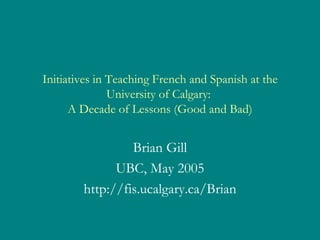 Initiatives in Teaching French and Spanish at the University of Calgary:  A Decade of Lessons (Good and Bad) Brian Gill UBC, May 2005 http://fis.ucalgary.ca/Brian 