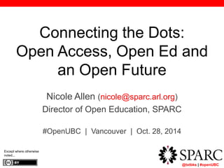 Connecting the Dots: 
Open Access, Open Ed and 
	 @txtbks | #openUBC 
an Open Future 
Nicole Allen (nicole@sparc.arl.org) 
Director of Open Education, SPARC 
#OpenUBC | Vancouver | Oct. 28, 2014 
Except where otherwise 
noted... 
 