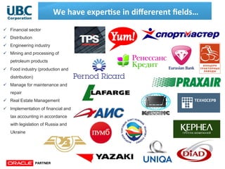 We	
  have	
  exper;se	
  in	
  diﬀererent	
  ﬁelds…	
  
ü  Financial sector
ü  Distribution
ü  Engineering industry
ü  Mining and processing of
petroleum products
ü  Food industry (production and
distribution)
ü  Manage for maintenance and
repair
ü  Real Estate Management
ü  Implementation of financial and
tax accounting in accordance
with legislation of Russia and
Ukraine
 