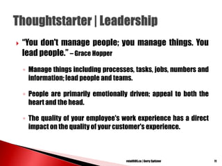  ―You don't manage people; you manage things. You
lead people.‖ – Grace Hopper
◦ Manage things including processes, tasks, jobs, numbers and
information; lead people and teams.
◦ People are primarily emotionally driven; appeal to both the
heart and the head.
◦ The quality of your employee's work experience has a direct
impact on the quality of your customer's experience.
11retailSOS.ca | Gerry Spitzner
 