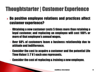  Do positive employee relations and practices affect
customer experience?
◦ Obtaining a new customer costs 5 times more than retaining a
loyal customer, and replacing an employee will cost 100% or
more of that employee‘s annual wages.
◦ Over 68% of customers leave a business relationship due to
attitude and indifference.
◦ Consider the cost to acquire a customer and the potential Life
Time Value ( L T V ) each one represents.
◦ Consider the cost of replacing & training a new employee.
12retailSOS.ca | Gerry Spitzner
 