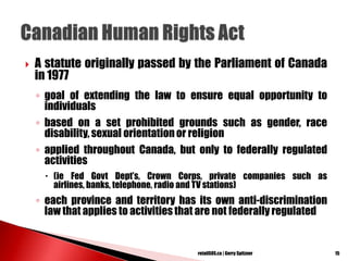  A statute originally passed by the Parliament of Canada
in 1977
◦ goal of extending the law to ensure equal opportunity to
individuals
◦ based on a set prohibited grounds such as gender, race
disability, sexual orientation or religion
◦ applied throughout Canada, but only to federally regulated
activities
 (ie Fed Govt Dept‘s, Crown Corps, private companies such as
airlines, banks, telephone, radio and TV stations)
◦ each province and territory has its own anti-discrimination
law that applies to activities that are not federally regulated
15retailSOS.ca | Gerry Spitzner
 