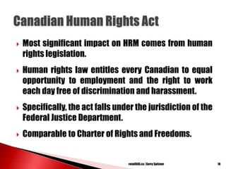  Most significant impact on HRM comes from human
rights legislation.
 Human rights law entitles every Canadian to equal
opportunity to employment and the right to work
each day free of discrimination and harassment.
 Specifically, the act falls under the jurisdiction of the
Federal Justice Department.
 Comparable to Charter of Rights and Freedoms.
16retailSOS.ca | Gerry Spitzner
 