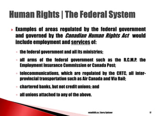  Examples of areas regulated by the federal government
and governed by the Canadian Human Rights Act would
include employment and services of:
◦ the federal government and all its ministries;
◦ all arms of the federal government such as the R.C.M.P. the
Employment Insurance Commission or Canada Post;
◦ telecommunications, which are regulated by the CRTC, all inter-
provincial transportation such as Air Canada and Via Rail;
◦ chartered banks, but not credit unions; and
◦ all unions attached to any of the above.
17retailSOS.ca | Gerry Spitzner
 