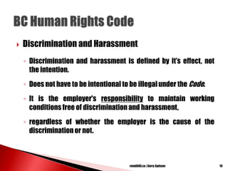  Discrimination and Harassment
◦ Discrimination and harassment is defined by it‘s effect, not
the intention.
◦ Does not have to be intentional to be illegal under the Code.
◦ It is the employer's responsibility to maintain working
conditions free of discrimination and harassment,
◦ regardless of whether the employer is the cause of the
discriminationor not.
19retailSOS.ca | Gerry Spitzner
 