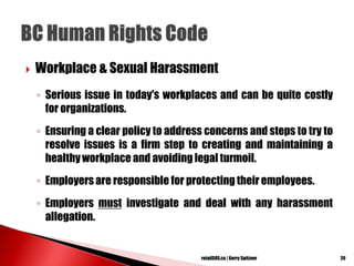  Workplace & Sexual Harassment
◦ Serious issue in today's workplaces and can be quite costly
for organizations.
◦ Ensuring a clear policy to address concerns and steps to try to
resolve issues is a firm step to creating and maintaining a
healthy workplace and avoiding legal turmoil.
◦ Employers are responsible for protecting their employees.
◦ Employers must investigate and deal with any harassment
allegation.
20retailSOS.ca | Gerry Spitzner
 