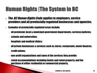  The BC Human RightsCode, applies to employers, service
providers and all provincially regulated businesses and agencies.
 Examples of provincially regulated areas include:
◦ all provincial, local & municipal government departments, services/policies;
◦ schools and universities;
◦ hospitals and medical clinics;
◦ all private businesses & services such as stores, restaurants, movie theatres;
◦ credit unions;
◦ non-profit organizations and some of the services they provide;
◦ rental accommodations including hotels and rental property; and the
purchase of either residential or commercial property.
23retailSOS.ca | Gerry Spitzner
 