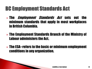  The Employment Standards Act sets out the
minimum standards that apply in most workplaces
in British Columbia.
 The Employment Standards Branch of the Ministry of
Labour administers the Act.
 The ESA--refers to the basic or minimum employment
conditions in any organization.
25retailSOS.ca | Gerry Spitzner
 