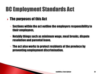  The purposes of this Act
◦ Sections within the act outline the employers responsibilityto
their employees,
◦ Notably things such as minimum wage, meal breaks, dispute
resolution and parental leave.
◦ The act also works to protect residents of the province by
preventing employment discrimination.
26retailSOS.ca | Gerry Spitzner
 