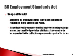  Scope of this Act
◦ Applies to all employees other than those excluded by
regulation. None of them are retail.
◦ If a collective agreement contains no provision respecting a
matter, the specified provision of this Act is deemed to be
incorporated in the collectiveagreement as part of its terms.
27retailSOS.ca | Gerry Spitzner
 