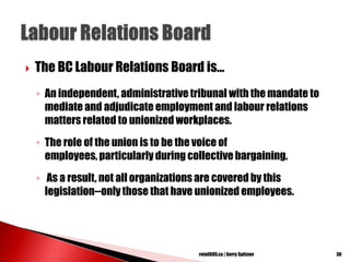  The BC Labour Relations Board is...
◦ An independent, administrativetribunal with the mandate to
mediate and adjudicate employment and labour relations
matters related to unionized workplaces.
◦ The role of the union is to be the voice of
employees, particularly during collective bargaining.
◦ As a result, not all organizations are covered by this
legislation--only those that have unionized employees.
30retailSOS.ca | Gerry Spitzner
 