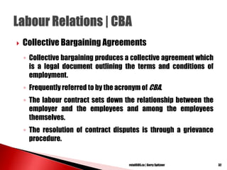  Collective Bargaining Agreements
◦ Collective bargaining produces a collective agreement which
is a legal document outlining the terms and conditions of
employment.
◦ Frequently referred to by the acronym of CBA.
◦ The labour contract sets down the relationship between the
employer and the employees and among the employees
themselves.
◦ The resolution of contract disputes is through a grievance
procedure.
32retailSOS.ca | Gerry Spitzner
 