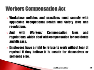  Workplace policies and practices must comply with
applicable Occupational Health and Safety laws and
regulations.
 And with Workers' Compensation laws and
regulations, which deal with compensation for accidents
and disease.
 Employees have a right to refuse to work without fear of
reprisal if they believe it is unsafe for themselves or
someone else.
34retailSOS.ca | Gerry Spitzner
 