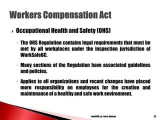  Occupational Health and Safety (OHS)
◦ The OHS Regulation contains legal requirements that must be
met by all workplaces under the inspection jurisdiction of
WorkSafeBC.
◦ Many sections of the Regulation have associated guidelines
and policies.
◦ Applies to all organizations and recent changes have placed
more responsibility on employees for the creation and
maintenance of a healthy and safe work environment.
35retailSOS.ca | Gerry Spitzner
 