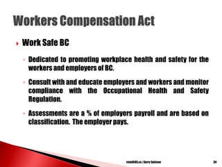  Work Safe BC
◦ Dedicated to promoting workplace health and safety for the
workers and employers of BC.
◦ Consult with and educate employers and workers and monitor
compliance with the Occupational Health and Safety
Regulation.
◦ Assessments are a % of employers payroll and are based on
classification. The employer pays.
39retailSOS.ca | Gerry Spitzner
 