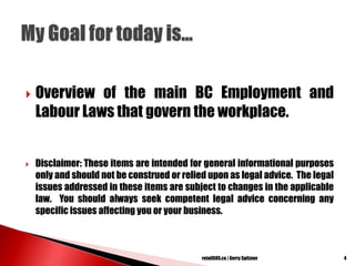 Overview of the main BC Employment and
Labour Laws that govern the workplace.
 Disclaimer: These items are intended for general informational purposes
only and should not be construed or relied upon as legal advice. The legal
issues addressed in these items are subject to changes in the applicable
law. You should always seek competent legal advice concerning any
specific issues affecting you or your business.
4retailSOS.ca | Gerry Spitzner
 