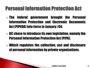  The federal government brought the Personal
Information Protection and Electronic Documents
Act (PIPEDA) into force in January /04.
 BC chose to introduce its own legislation, namely the
Personal Information Protection Act (PIPA),
 Which regulates the collection, use and disclosure
of personal information by private organizations.
41retailSOS.ca | Gerry Spitzner
 