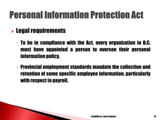  Legal requirements
◦ To be in compliance with the Act, every organization in B.C.
must have appointed a person to oversee their personal
information policy.
◦ Provincial employment standards mandate the collection and
retention of some specific employee information, particularly
with respect to payroll.
42retailSOS.ca | Gerry Spitzner
 