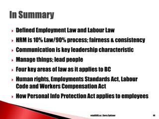  Defined Employment Law and Labour Law
 HRM is 10% Law/90% process; fairness & consistency
 Communication is key leadership characteristic
 Manage things; lead people
 Four key areas of law as it applies to BC
 Human rights, Employments Standards Act, Labour
Code and Workers Compensation Act
 How Personal Info Protection Act applies to employees
44retailSOS.ca | Gerry Spitzner
 