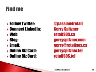  Follow Twitter: @passion4retail
 Connect LinkedIn: Gerry Spitzner
 Web: retailSOS.ca
 Blog: gerryspitzner.com
 Email: gerry@retailsos.ca
 Online Biz Card: gerryspitzner.tel
 Online Biz Card: retailSOS.tel
46retailSOS.ca | Gerry Spitzner
 
