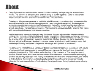  Gerry Spitzner is an optimist with a natural "kid-like“ curiosity for improving life and business
results. He believes in a bright future and our ability to build it together. Gerry is passionate
about making the public aware of the great things Pharmacists do.
Drawing on 35+ years experience in multi-site retail Pharmacy operations, drug store ownership
and the Pharmaceutical wholesale supply-chain; Gerry brings the leadership, knowledge and
market awareness of business development to retail Pharmacy owners helping them achieve
growth objectives. He teaches and inspires Pharmacists to achieve results by aligning their vision
with marketing strategy and operational execution.
Fascinated with a lifelong curiosity for why customers buy and a passion for retail Pharmacy;
Gerry guides leaders and organizations to create, engage and keep great customers by delivering
the promise of an extraordinary customer experience. He has devoted his life to sharing his
thinking with other Pharmacy leaders to manage market analysis and build business plans that
increase profitability and create competitive advantage with systems to implement.
His company is retailSOS.ca, a Vancouver-based business management consultancy with a suite
of outsourced business services to support Pharmacy owners starting, buying or strategically
realigning their practice. With a clear understanding of the business of Pharmacy he uses a
solution oriented focus with ideas and alternatives that clients can use to address the changing
practice issues they face right now. Gerry understands who they are, what they need, and where
to find it, helping them market and strategically realign their professional clinical services to
integrate the business activities of optimal drug therapy outcomes through patient centered care.
retailSOS.ca | Gerry Spitzner 47
 