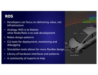 ROS
• Developers can focus on delivering value, not
infrastructure
• Analogy: ROS is to Robots
what Node/Rails is to web development
• Robot design patterns
• CLI tools for deployment, monitoring and
debugging
• Simulation tools allows for more flexible design
• Library of hardware interfaces and patterns
• A community of experts to help
 